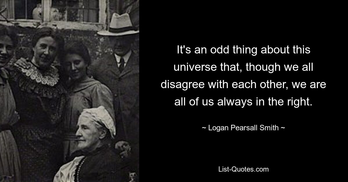 It's an odd thing about this universe that, though we all disagree with each other, we are all of us always in the right. — © Logan Pearsall Smith