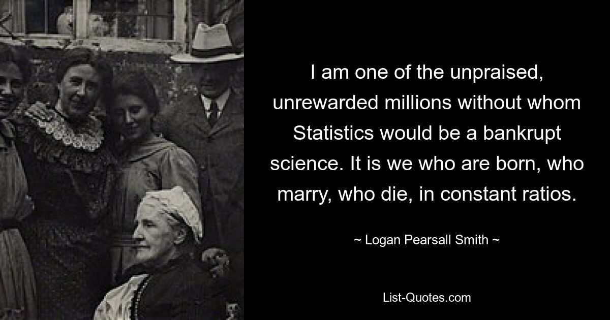 I am one of the unpraised, unrewarded millions without whom Statistics would be a bankrupt science. It is we who are born, who marry, who die, in constant ratios. — © Logan Pearsall Smith