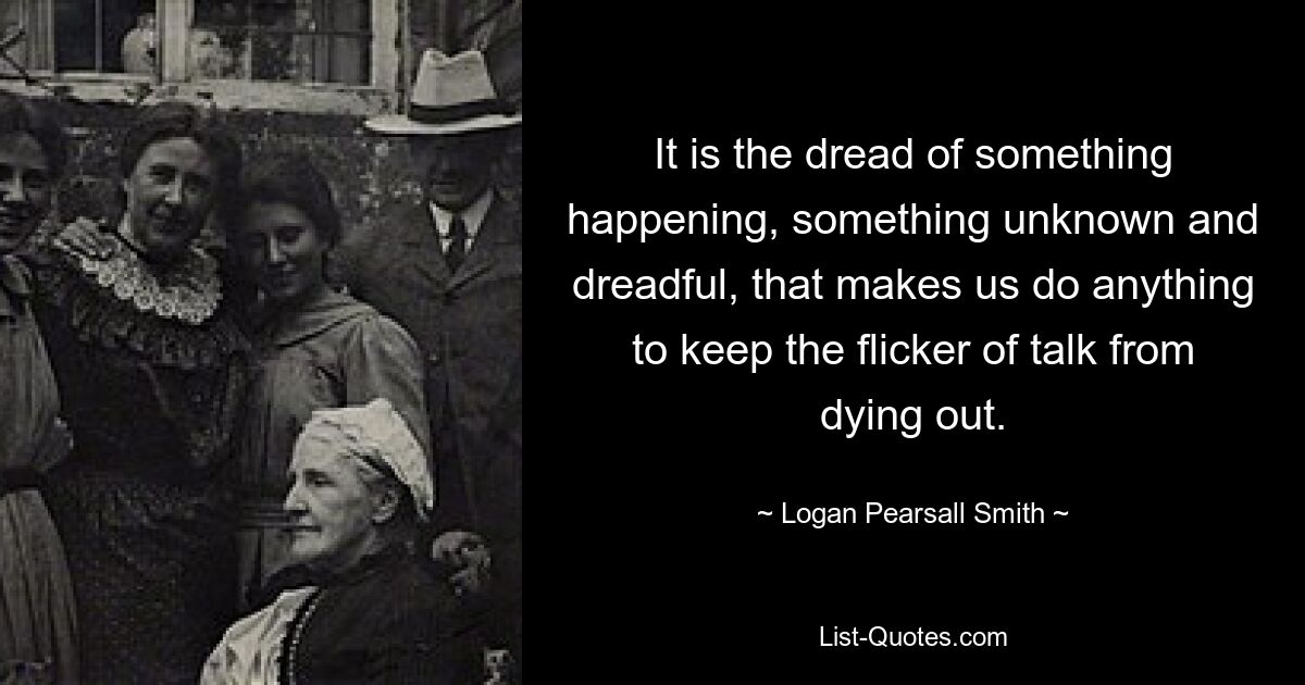 It is the dread of something happening, something unknown and dreadful, that makes us do anything to keep the flicker of talk from dying out. — © Logan Pearsall Smith