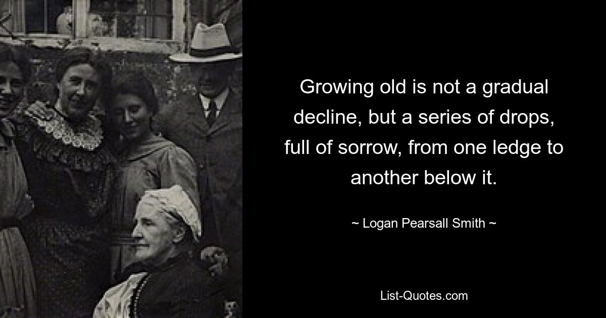 Growing old is not a gradual decline, but a series of drops, full of sorrow, from one ledge to another below it. — © Logan Pearsall Smith