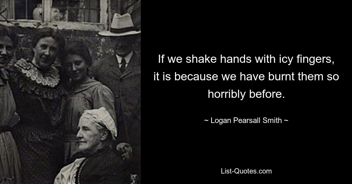 If we shake hands with icy fingers, it is because we have burnt them so horribly before. — © Logan Pearsall Smith