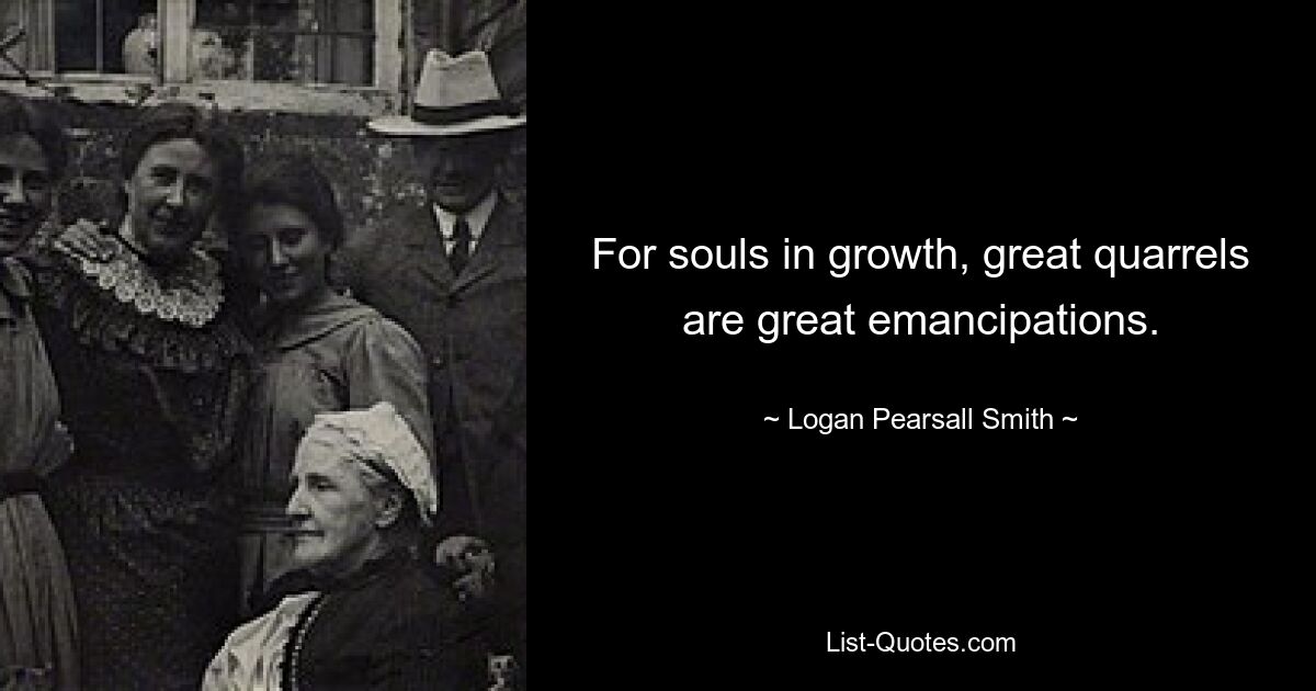 For souls in growth, great quarrels are great emancipations. — © Logan Pearsall Smith