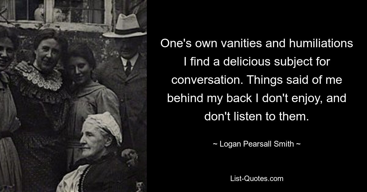 One's own vanities and humiliations I find a delicious subject for conversation. Things said of me behind my back I don't enjoy, and don't listen to them. — © Logan Pearsall Smith