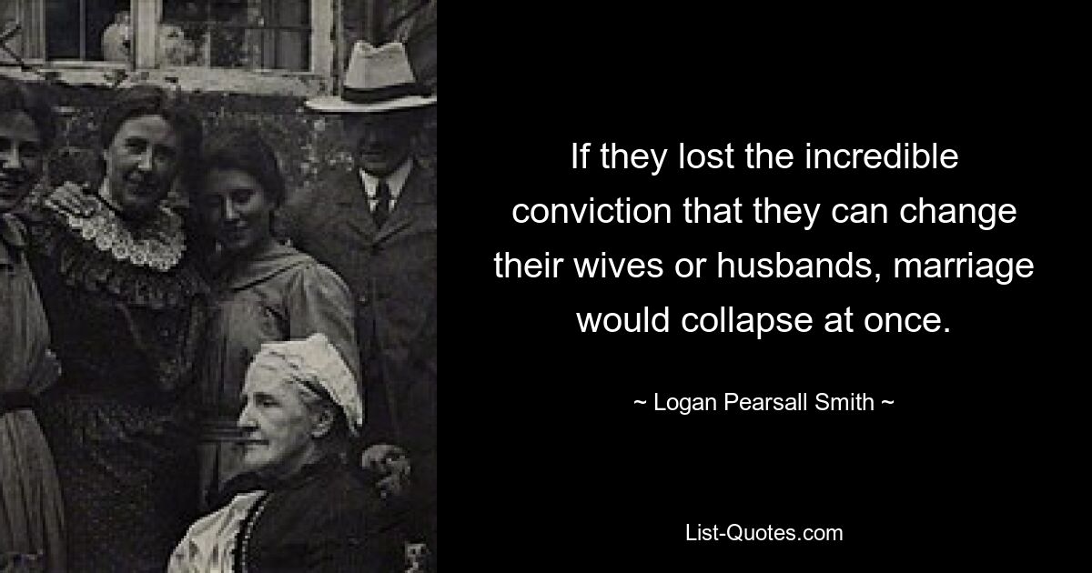 If they lost the incredible conviction that they can change their wives or husbands, marriage would collapse at once. — © Logan Pearsall Smith