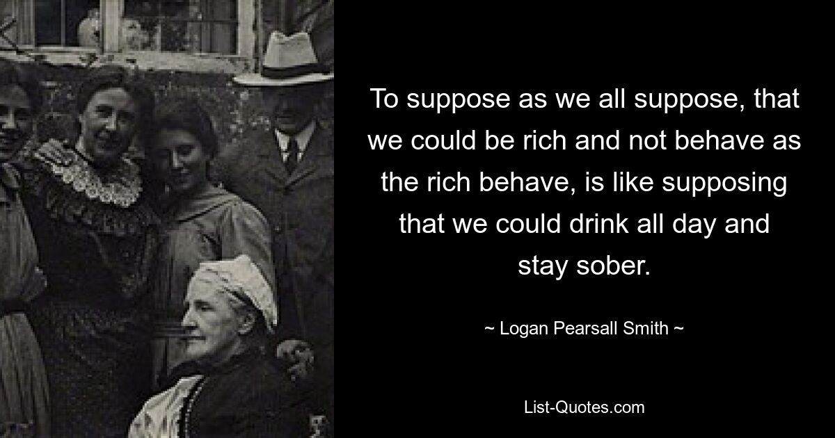 To suppose as we all suppose, that we could be rich and not behave as the rich behave, is like supposing that we could drink all day and stay sober. — © Logan Pearsall Smith