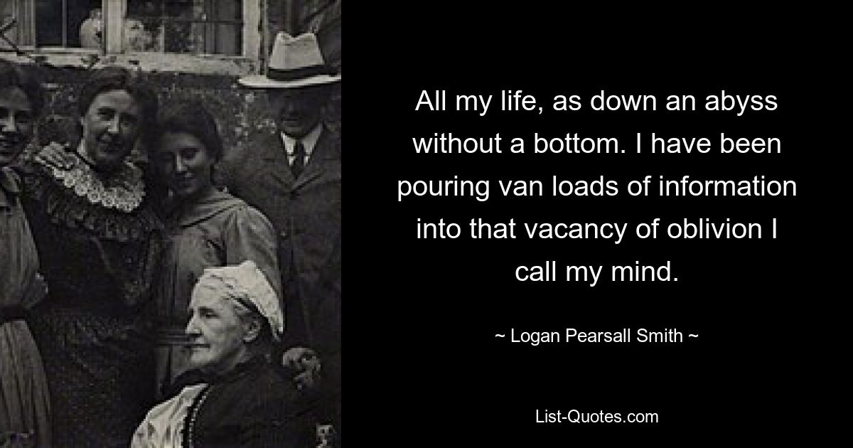 All my life, as down an abyss without a bottom. I have been pouring van loads of information into that vacancy of oblivion I call my mind. — © Logan Pearsall Smith