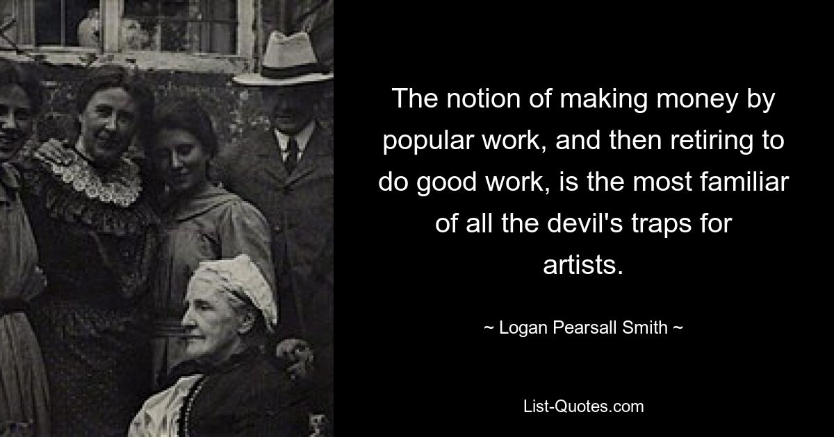 The notion of making money by popular work, and then retiring to do good work, is the most familiar of all the devil's traps for artists. — © Logan Pearsall Smith