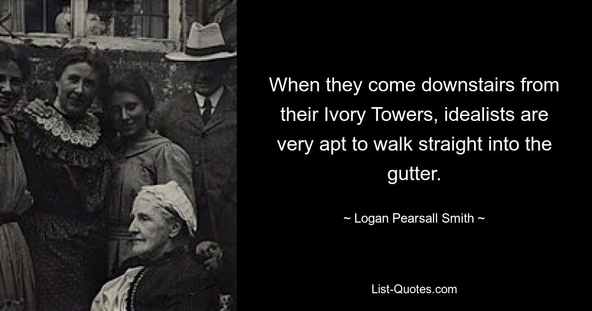 When they come downstairs from their Ivory Towers, idealists are very apt to walk straight into the gutter. — © Logan Pearsall Smith