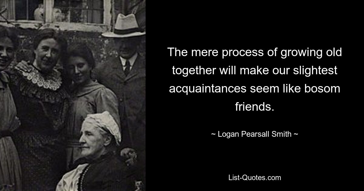 The mere process of growing old together will make our slightest acquaintances seem like bosom friends. — © Logan Pearsall Smith