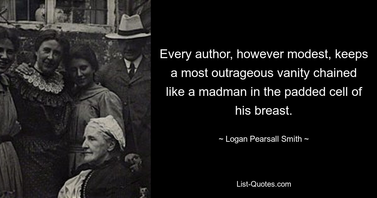 Every author, however modest, keeps a most outrageous vanity chained like a madman in the padded cell of his breast. — © Logan Pearsall Smith