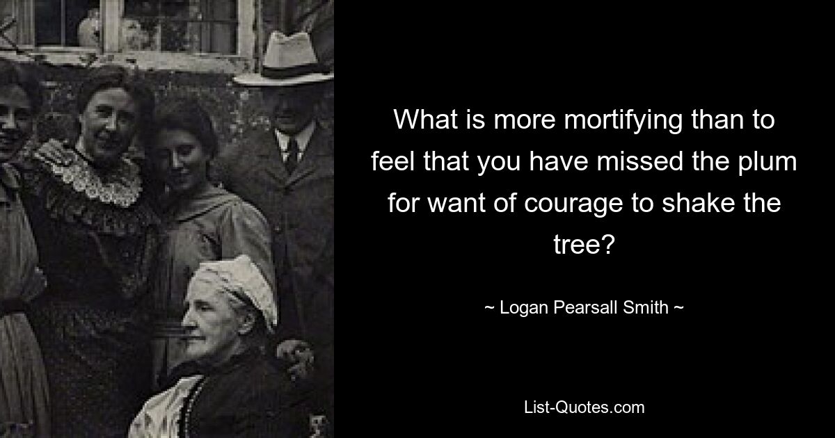 What is more mortifying than to feel that you have missed the plum for want of courage to shake the tree? — © Logan Pearsall Smith