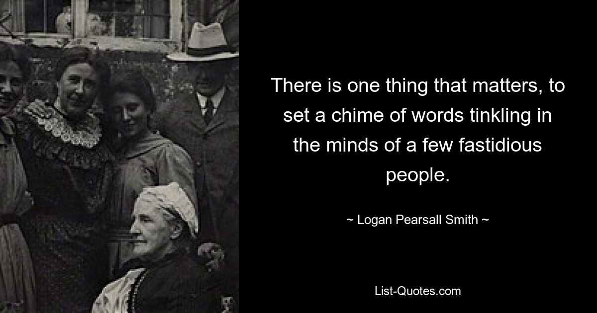 There is one thing that matters, to set a chime of words tinkling in the minds of a few fastidious people. — © Logan Pearsall Smith