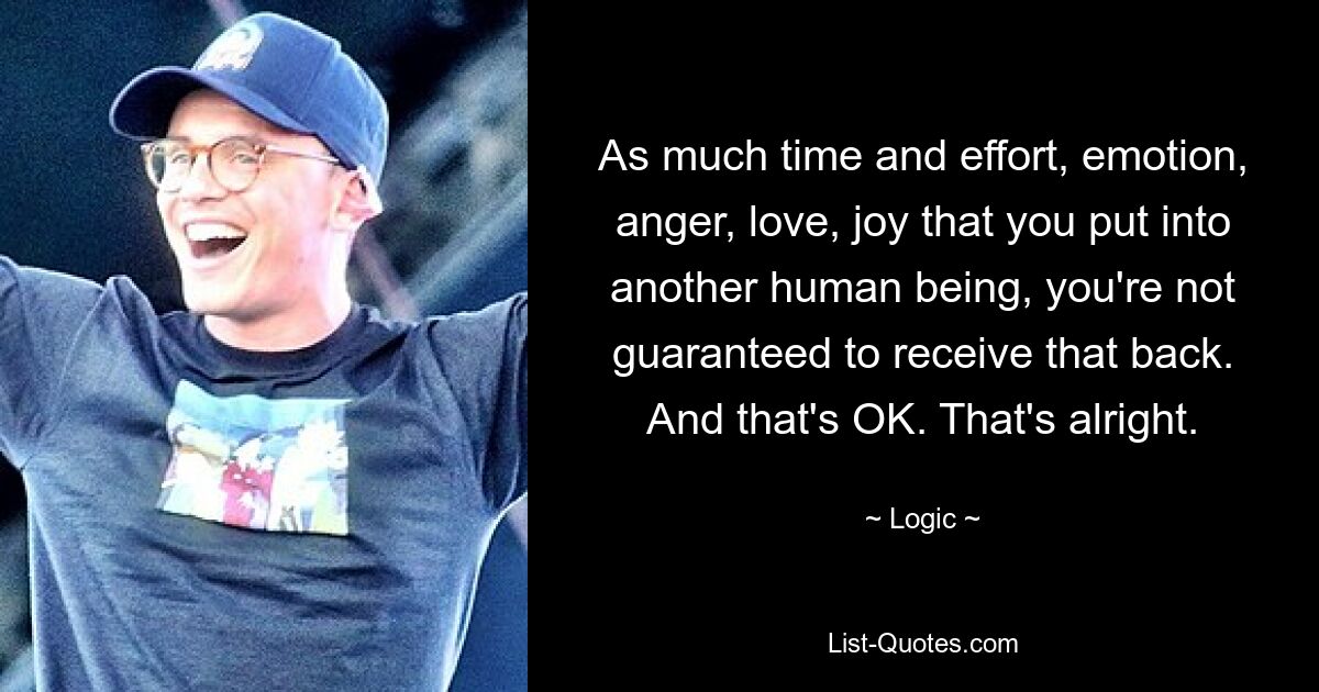 As much time and effort, emotion, anger, love, joy that you put into another human being, you're not guaranteed to receive that back. And that's OK. That's alright. — © Logic