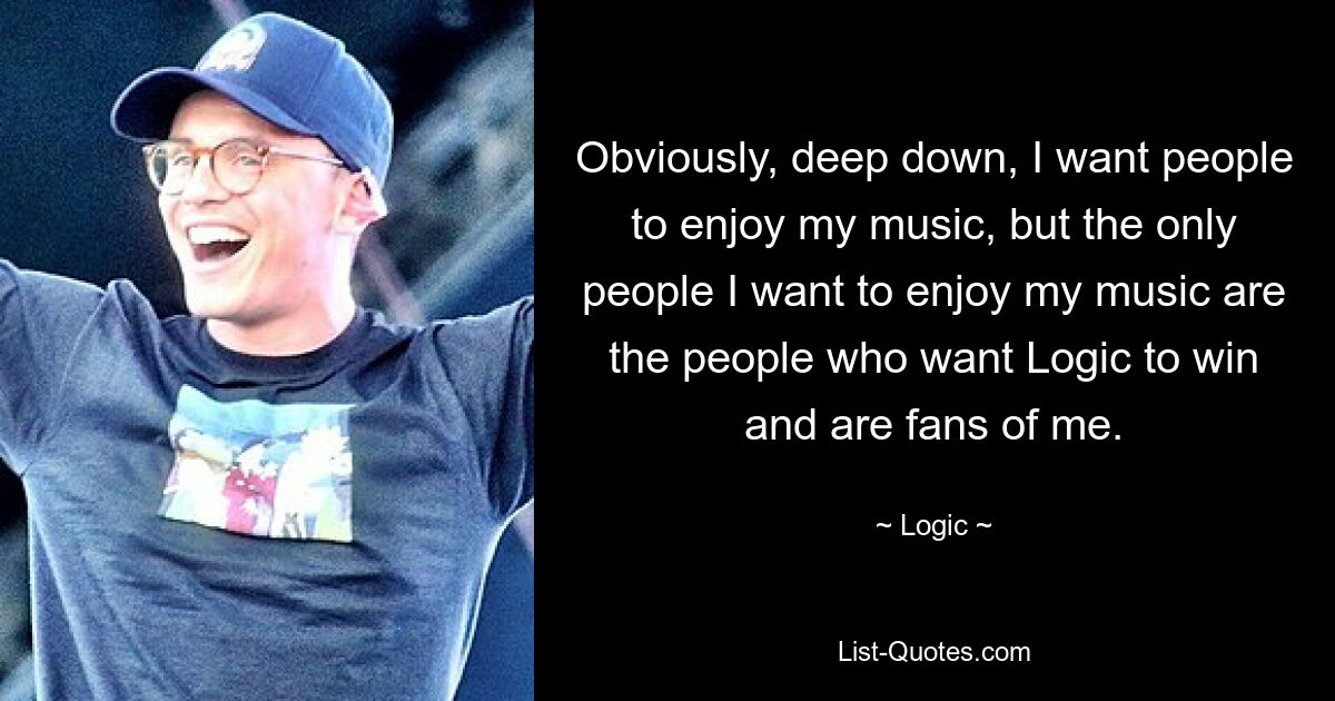 Obviously, deep down, I want people to enjoy my music, but the only people I want to enjoy my music are the people who want Logic to win and are fans of me. — © Logic