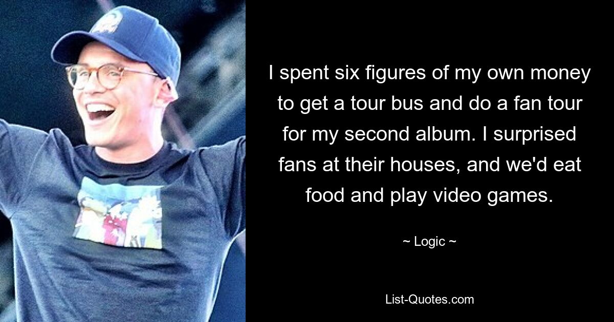 I spent six figures of my own money to get a tour bus and do a fan tour for my second album. I surprised fans at their houses, and we'd eat food and play video games. — © Logic