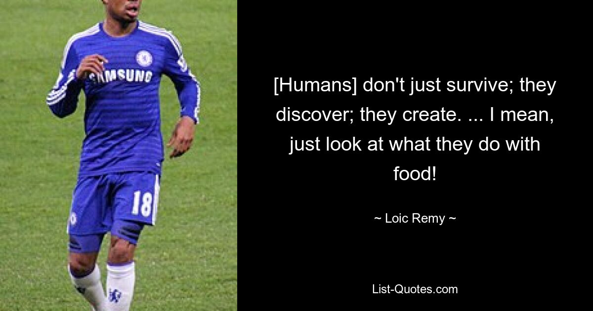 [Humans] don't just survive; they discover; they create. ... I mean, just look at what they do with food! — © Loic Remy