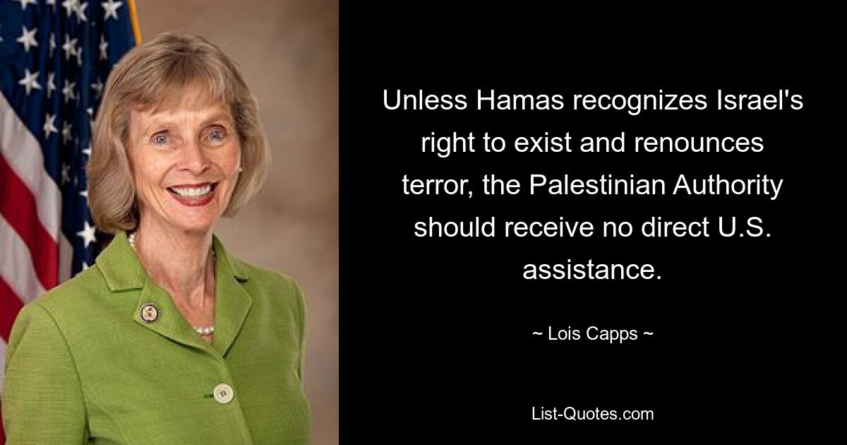 Unless Hamas recognizes Israel's right to exist and renounces terror, the Palestinian Authority should receive no direct U.S. assistance. — © Lois Capps