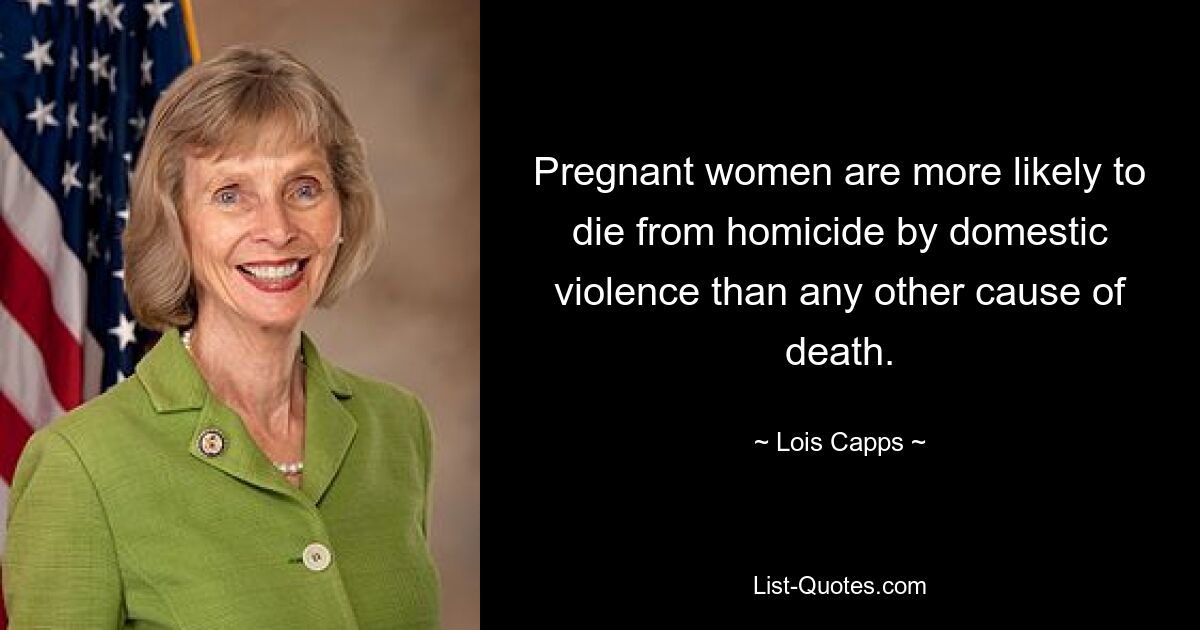 Pregnant women are more likely to die from homicide by domestic violence than any other cause of death. — © Lois Capps