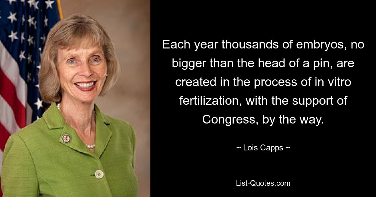 Each year thousands of embryos, no bigger than the head of a pin, are created in the process of in vitro fertilization, with the support of Congress, by the way. — © Lois Capps