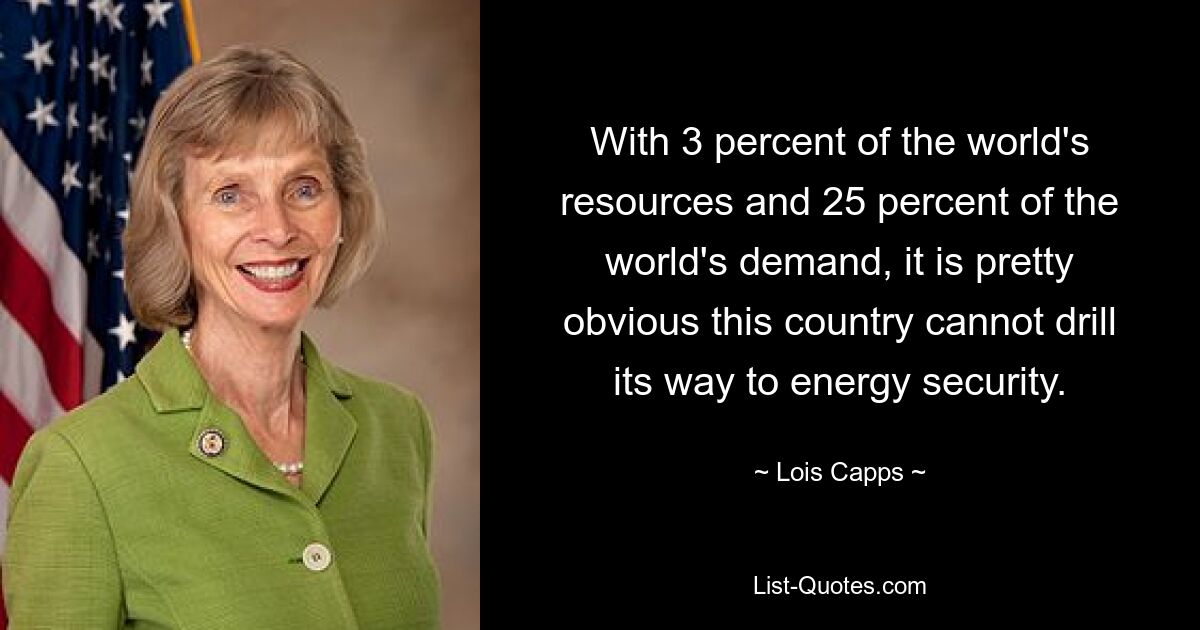 With 3 percent of the world's resources and 25 percent of the world's demand, it is pretty obvious this country cannot drill its way to energy security. — © Lois Capps