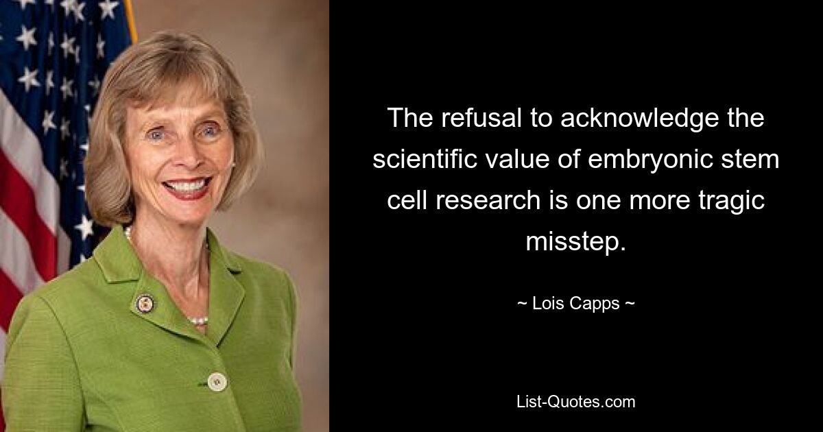 The refusal to acknowledge the scientific value of embryonic stem cell research is one more tragic misstep. — © Lois Capps