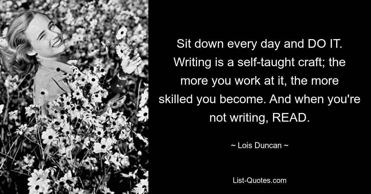 Setzen Sie sich jeden Tag hin und TUN SIE ES. Schreiben ist ein autodidaktisches Handwerk; Je mehr Sie daran arbeiten, desto erfahrener werden Sie. Und wenn Sie nicht schreiben, LESEN Sie. — © Lois Duncan