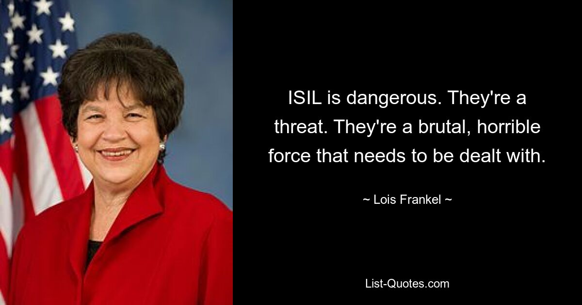 ISIL is dangerous. They're a threat. They're a brutal, horrible force that needs to be dealt with. — © Lois Frankel