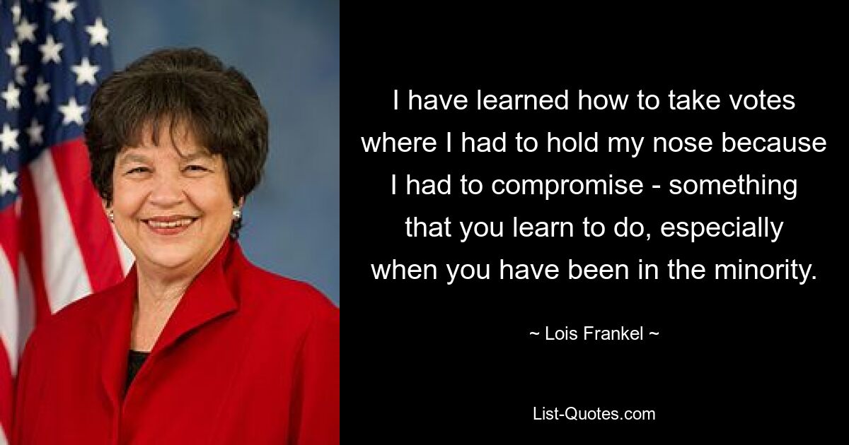 I have learned how to take votes where I had to hold my nose because I had to compromise - something that you learn to do, especially when you have been in the minority. — © Lois Frankel