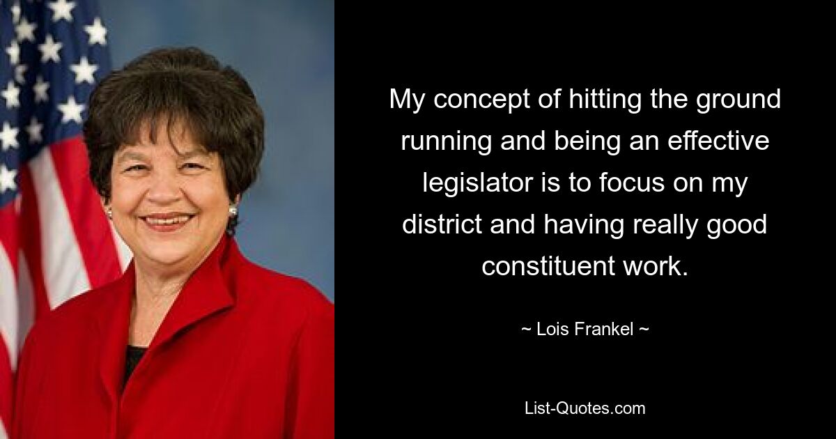 My concept of hitting the ground running and being an effective legislator is to focus on my district and having really good constituent work. — © Lois Frankel