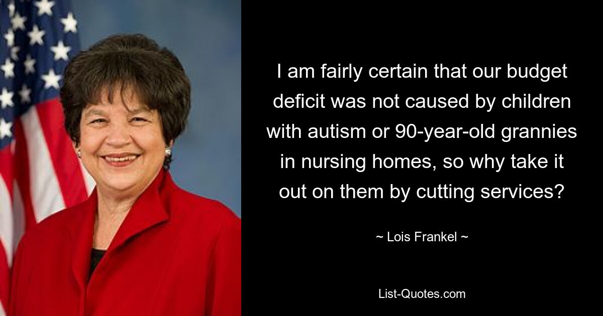 I am fairly certain that our budget deficit was not caused by children with autism or 90-year-old grannies in nursing homes, so why take it out on them by cutting services? — © Lois Frankel