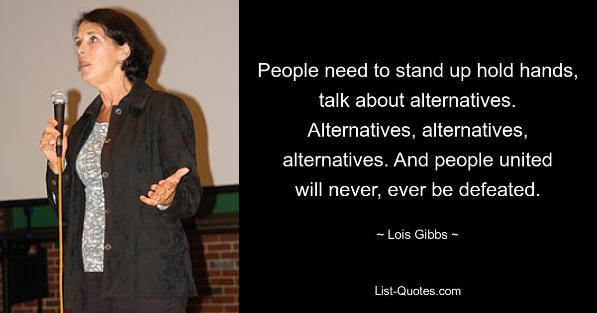 People need to stand up hold hands, talk about alternatives. Alternatives, alternatives, alternatives. And people united will never, ever be defeated. — © Lois Gibbs