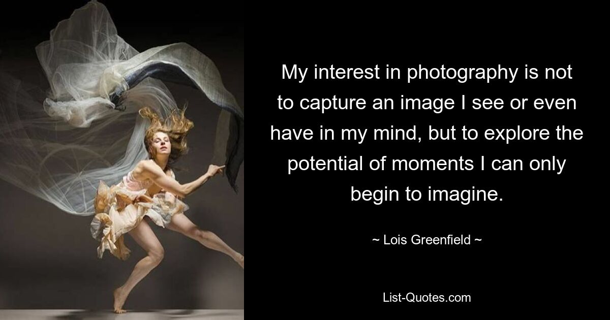 My interest in photography is not to capture an image I see or even have in my mind, but to explore the potential of moments I can only begin to imagine. — © Lois Greenfield