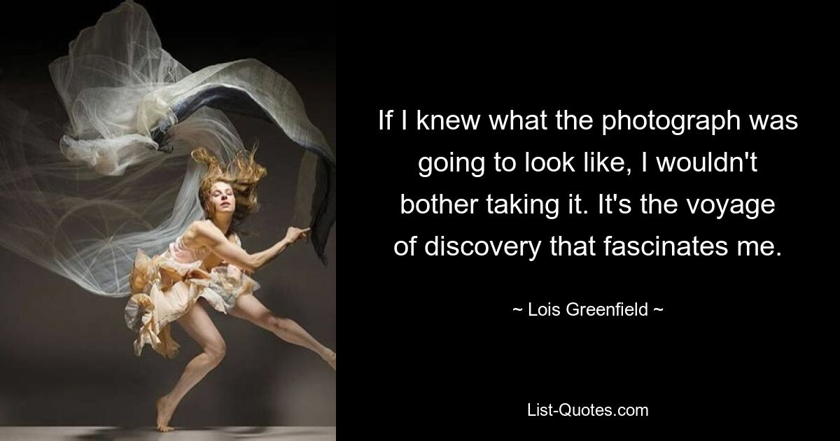 If I knew what the photograph was going to look like, I wouldn't bother taking it. It's the voyage of discovery that fascinates me. — © Lois Greenfield