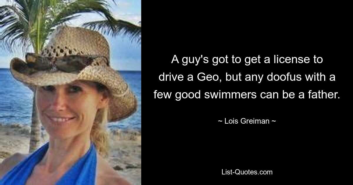 A guy's got to get a license to drive a Geo, but any doofus with a few good swimmers can be a father. — © Lois Greiman