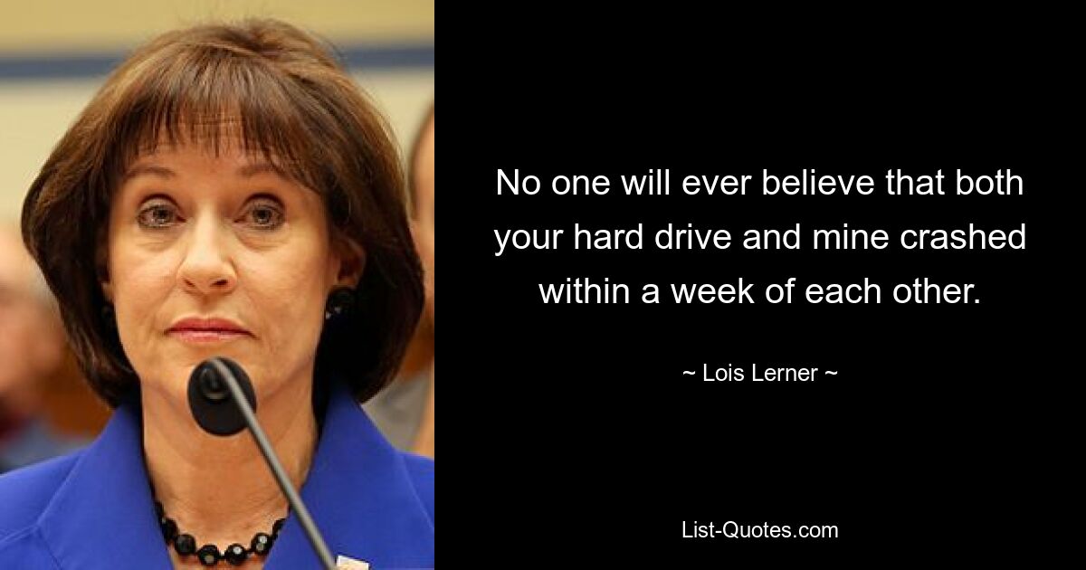 No one will ever believe that both your hard drive and mine crashed within a week of each other. — © Lois Lerner