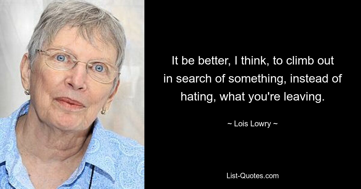 It be better, I think, to climb out in search of something, instead of hating, what you're leaving. — © Lois Lowry