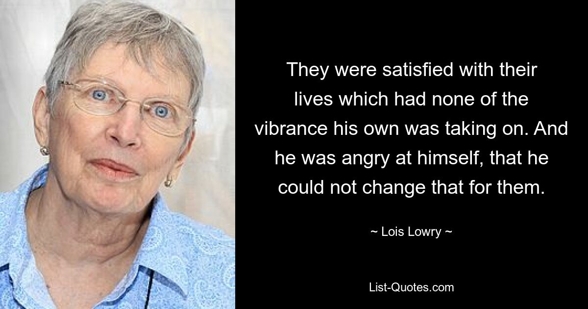 They were satisfied with their lives which had none of the vibrance his own was taking on. And he was angry at himself, that he could not change that for them. — © Lois Lowry