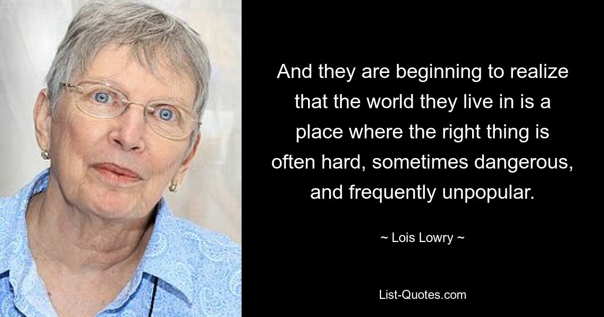 And they are beginning to realize that the world they live in is a place where the right thing is often hard, sometimes dangerous, and frequently unpopular. — © Lois Lowry