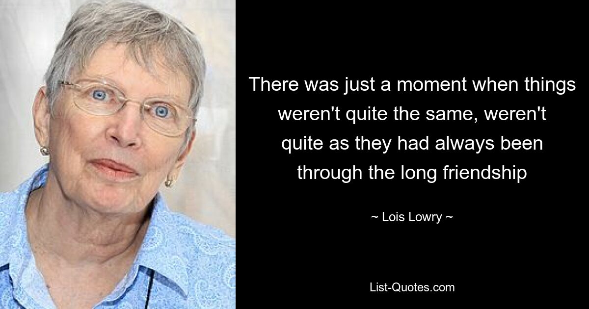 There was just a moment when things weren't quite the same, weren't quite as they had always been through the long friendship — © Lois Lowry