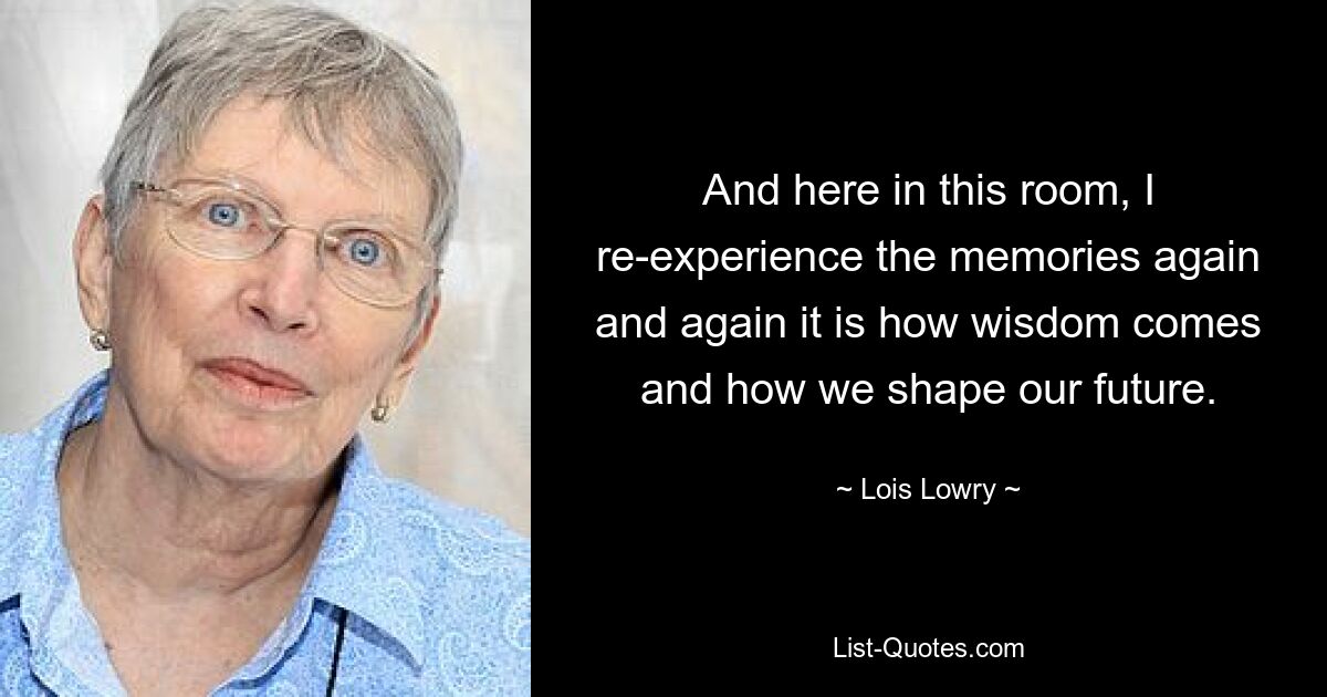 And here in this room, I re-experience the memories again and again it is how wisdom comes and how we shape our future. — © Lois Lowry