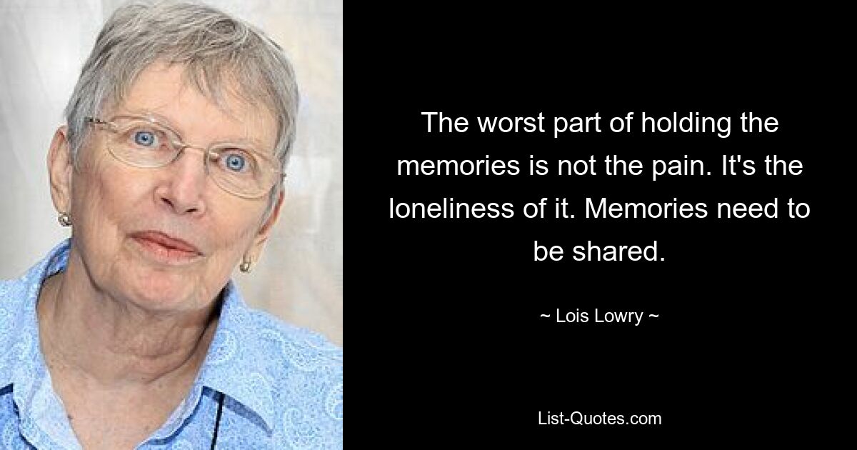 The worst part of holding the memories is not the pain. It's the loneliness of it. Memories need to be shared. — © Lois Lowry