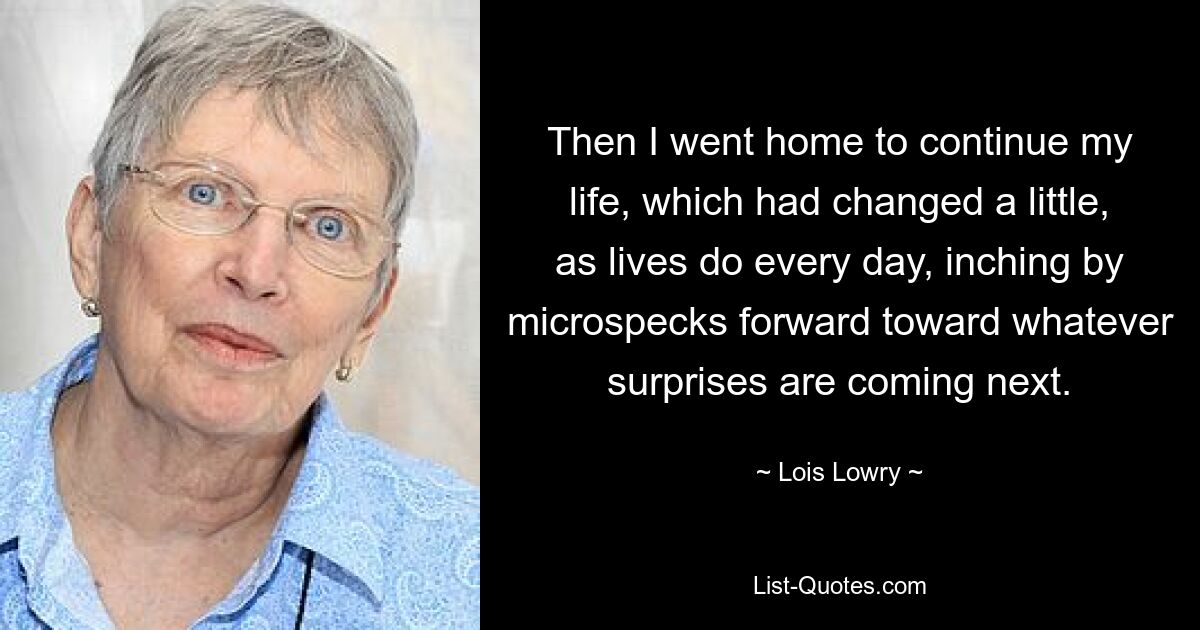 Then I went home to continue my life, which had changed a little, as lives do every day, inching by microspecks forward toward whatever surprises are coming next. — © Lois Lowry