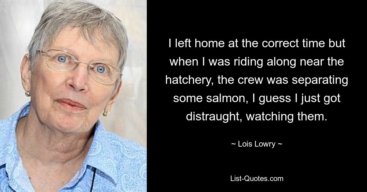 I left home at the correct time but when I was riding along near the hatchery, the crew was separating some salmon, I guess I just got distraught, watching them. — © Lois Lowry