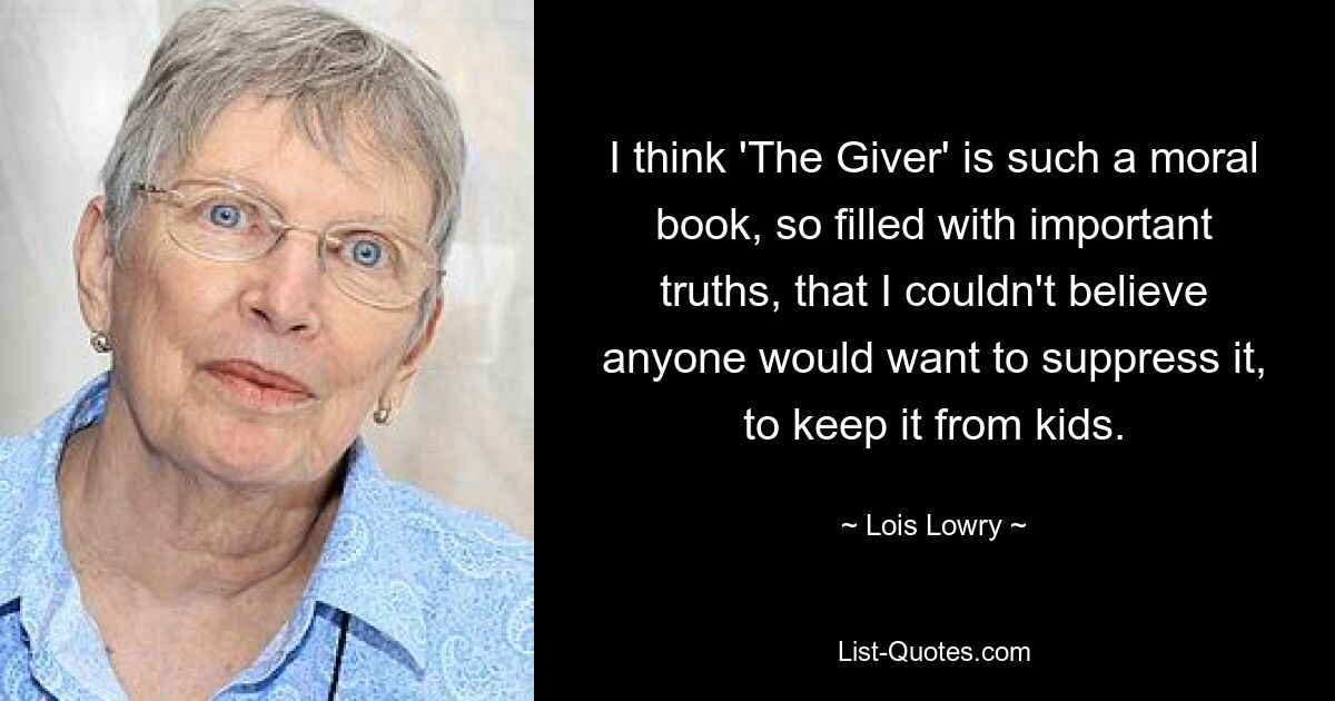 I think 'The Giver' is such a moral book, so filled with important truths, that I couldn't believe anyone would want to suppress it, to keep it from kids. — © Lois Lowry