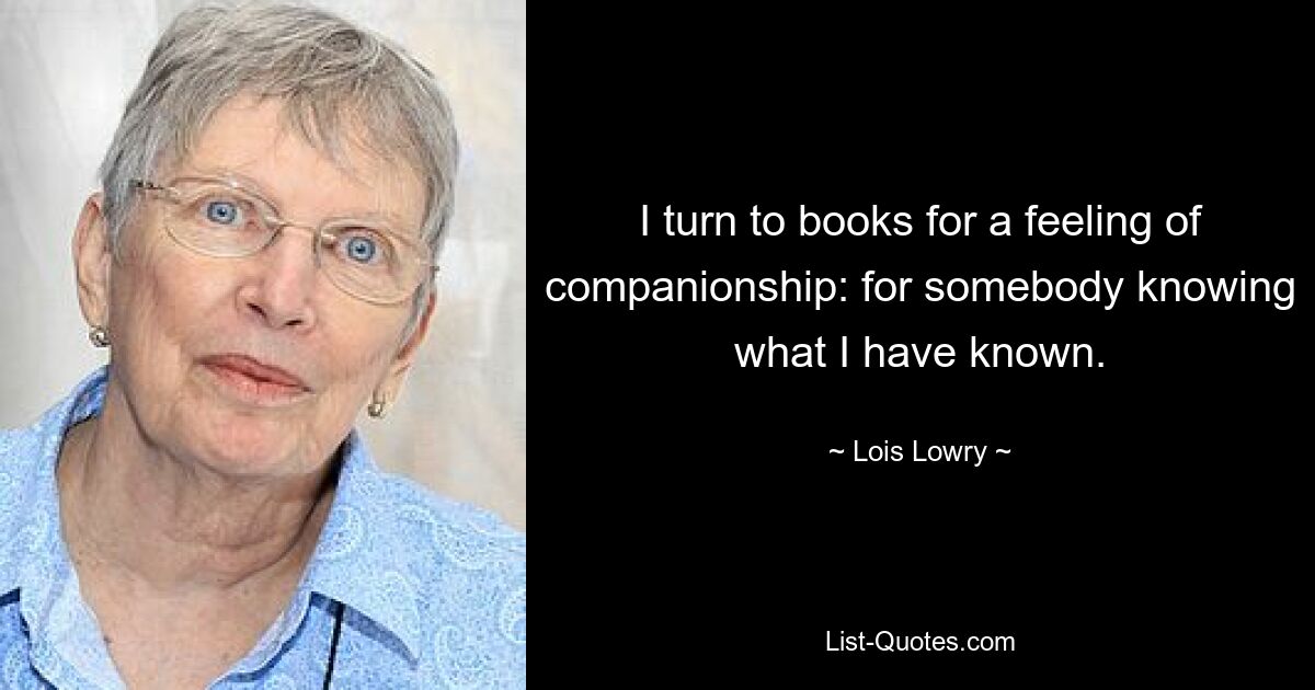 I turn to books for a feeling of companionship: for somebody knowing what I have known. — © Lois Lowry