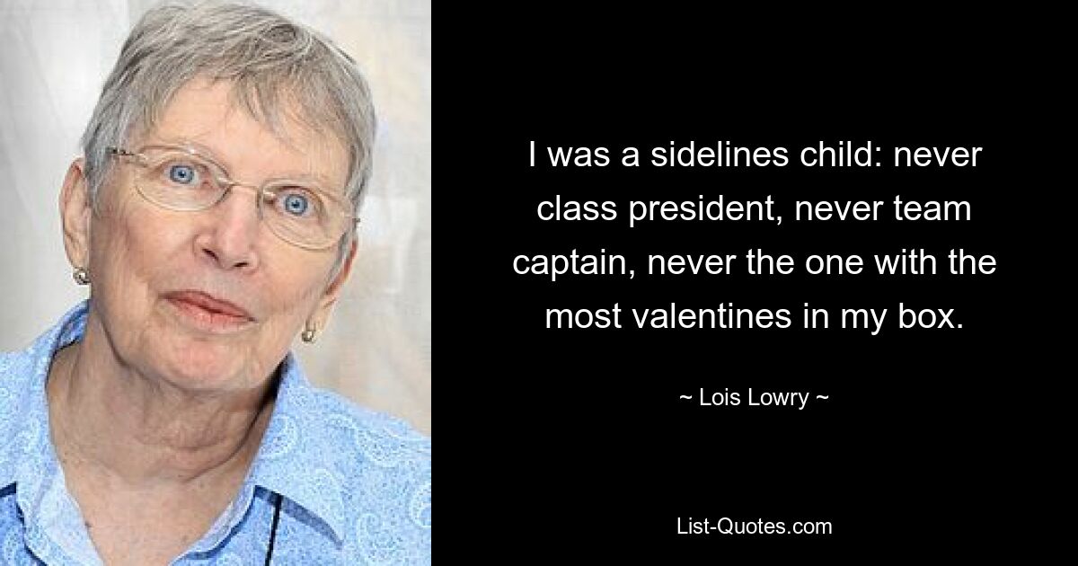 I was a sidelines child: never class president, never team captain, never the one with the most valentines in my box. — © Lois Lowry