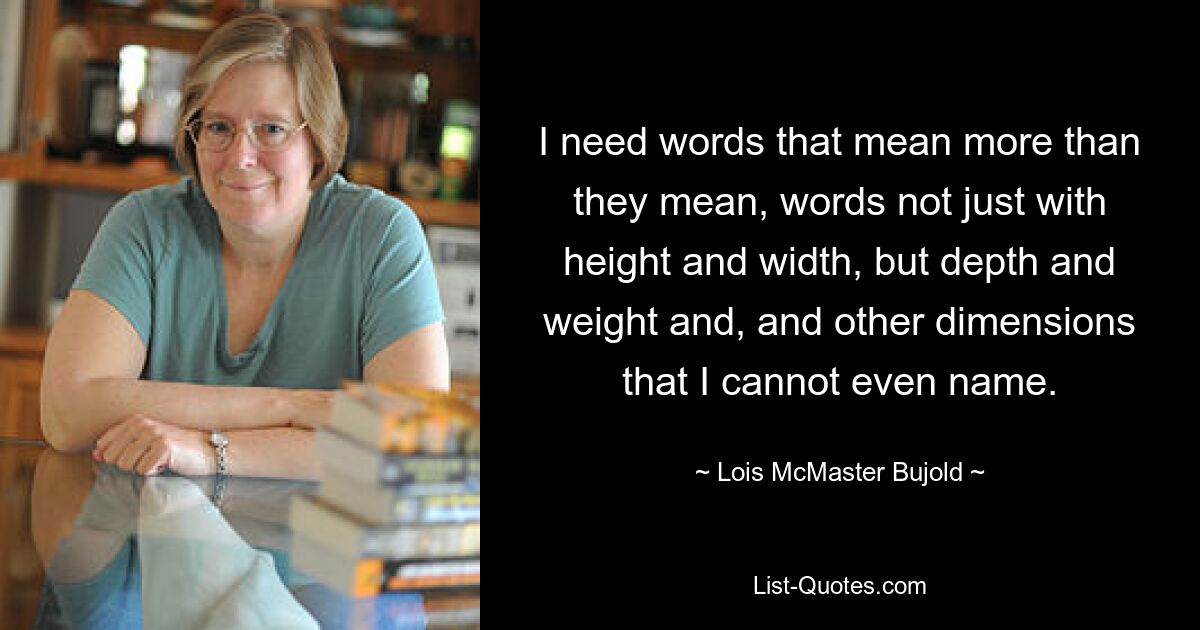 I need words that mean more than they mean, words not just with height and width, but depth and weight and, and other dimensions that I cannot even name. — © Lois McMaster Bujold