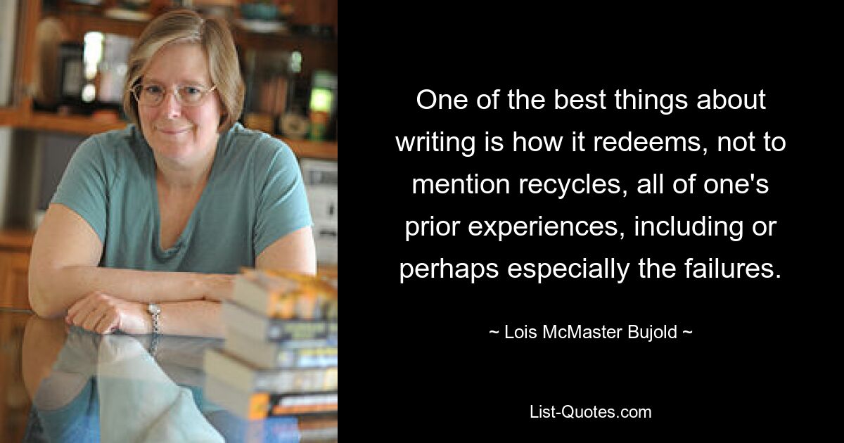 One of the best things about writing is how it redeems, not to mention recycles, all of one's prior experiences, including or perhaps especially the failures. — © Lois McMaster Bujold