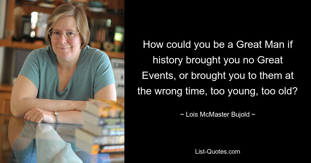 How could you be a Great Man if history brought you no Great Events, or brought you to them at the wrong time, too young, too old? — © Lois McMaster Bujold