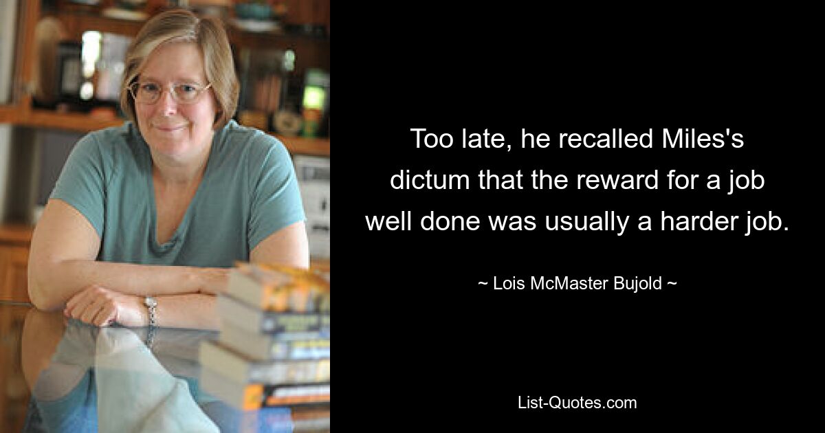 Too late, he recalled Miles's dictum that the reward for a job well done was usually a harder job. — © Lois McMaster Bujold